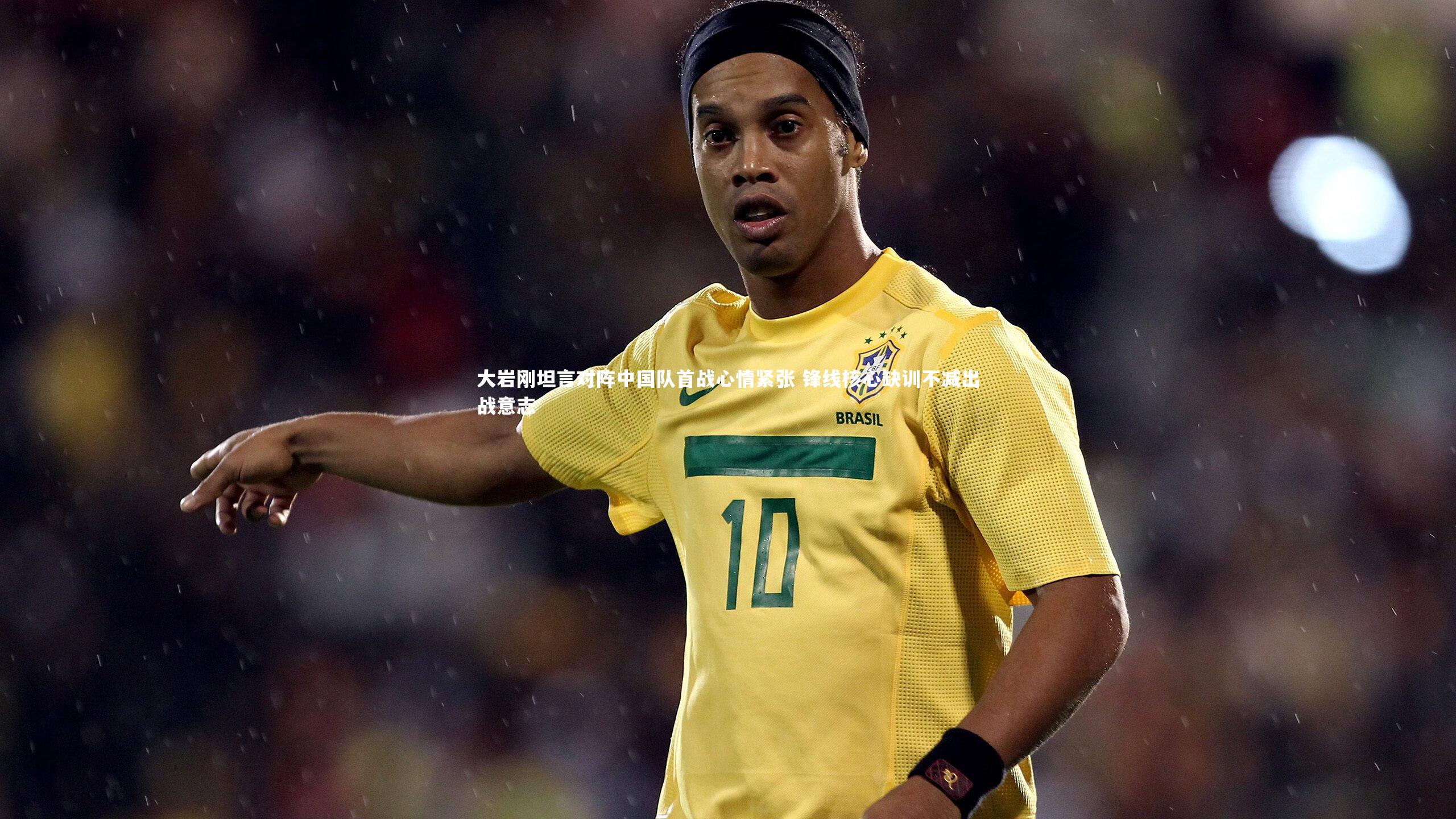 大岩刚坦言对阵中国队首战心情紧张 锋线核心缺训不减出战意志